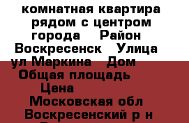 2-комнатная квартира рядом с центром города! › Район ­ Воскресенск › Улица ­ ул.Маркина › Дом ­ 28 › Общая площадь ­ 44 › Цена ­ 1 700 000 - Московская обл., Воскресенский р-н, Воскресенск г. Недвижимость » Квартиры продажа   
